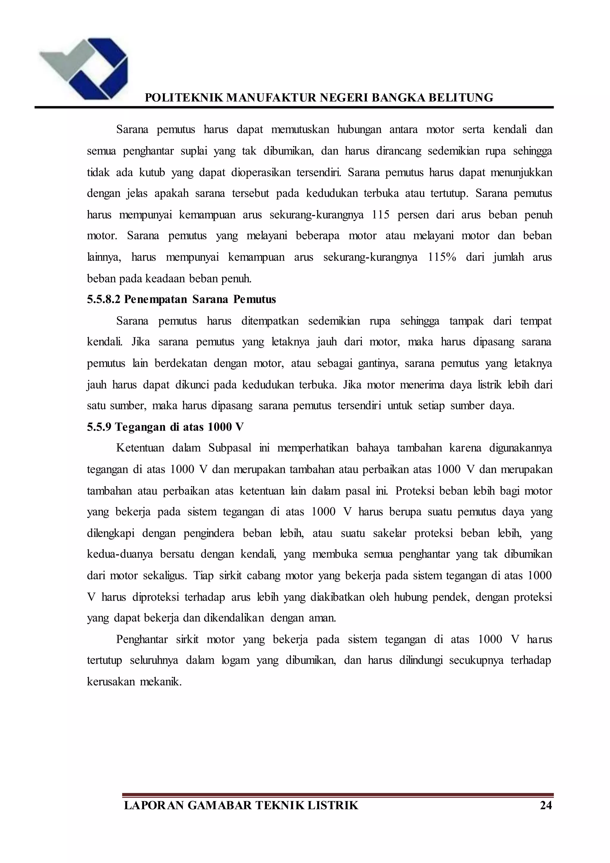 POLITEKNIK MANUFAKTUR NEGERI BANGKA BELITUNG
LAPORAN GAMABAR TEKNIK LISTRIK 24
Sarana pemutus harus dapat memutuskan hubungan antara motor serta kendali dan
semua penghantar suplai yang tak dibumikan, dan harus dirancang sedemikian rupa sehingga
tidak ada kutub yang dapat dioperasikan tersendiri. Sarana pemutus harus dapat menunjukkan
dengan jelas apakah sarana tersebut pada kedudukan terbuka atau tertutup. Sarana pemutus
harus mempunyai kemampuan arus sekurang-kurangnya 115 persen dari arus beban penuh
motor. Sarana pemutus yang melayani beberapa motor atau melayani motor dan beban
lainnya, harus mempunyai kemampuan arus sekurang-kurangnya 115% dari jumlah arus
beban pada keadaan beban penuh.
5.5.8.2 Penempatan Sarana Pemutus
Sarana pemutus harus ditempatkan sedemikian rupa sehingga tampak dari tempat
kendali. Jika sarana pemutus yang letaknya jauh dari motor, maka harus dipasang sarana
pemutus lain berdekatan dengan motor, atau sebagai gantinya, sarana pemutus yang letaknya
jauh harus dapat dikunci pada kedudukan terbuka. Jika motor menerima daya listrik lebih dari
satu sumber, maka harus dipasang sarana pemutus tersendiri untuk setiap sumber daya.
5.5.9 Tegangan di atas 1000 V
Ketentuan dalam Subpasal ini memperhatikan bahaya tambahan karena digunakannya
tegangan di atas 1000 V dan merupakan tambahan atau perbaikan atas 1000 V dan merupakan
tambahan atau perbaikan atas ketentuan lain dalam pasal ini. Proteksi beban lebih bagi motor
yang bekerja pada sistem tegangan di atas 1000 V harus berupa suatu pemutus daya yang
dilengkapi dengan pengindera beban lebih, atau suatu sakelar proteksi beban lebih, yang
kedua-duanya bersatu dengan kendali, yang membuka semua penghantar yang tak dibumikan
dari motor sekaligus. Tiap sirkit cabang motor yang bekerja pada sistem tegangan di atas 1000
V harus diproteksi terhadap arus lebih yang diakibatkan oleh hubung pendek, dengan proteksi
yang dapat bekerja dan dikendalikan dengan aman.
Penghantar sirkit motor yang bekerja pada sistem tegangan di atas 1000 V harus
tertutup seluruhnya dalam logam yang dibumikan, dan harus dilindungi secukupnya terhadap
kerusakan mekanik.
 