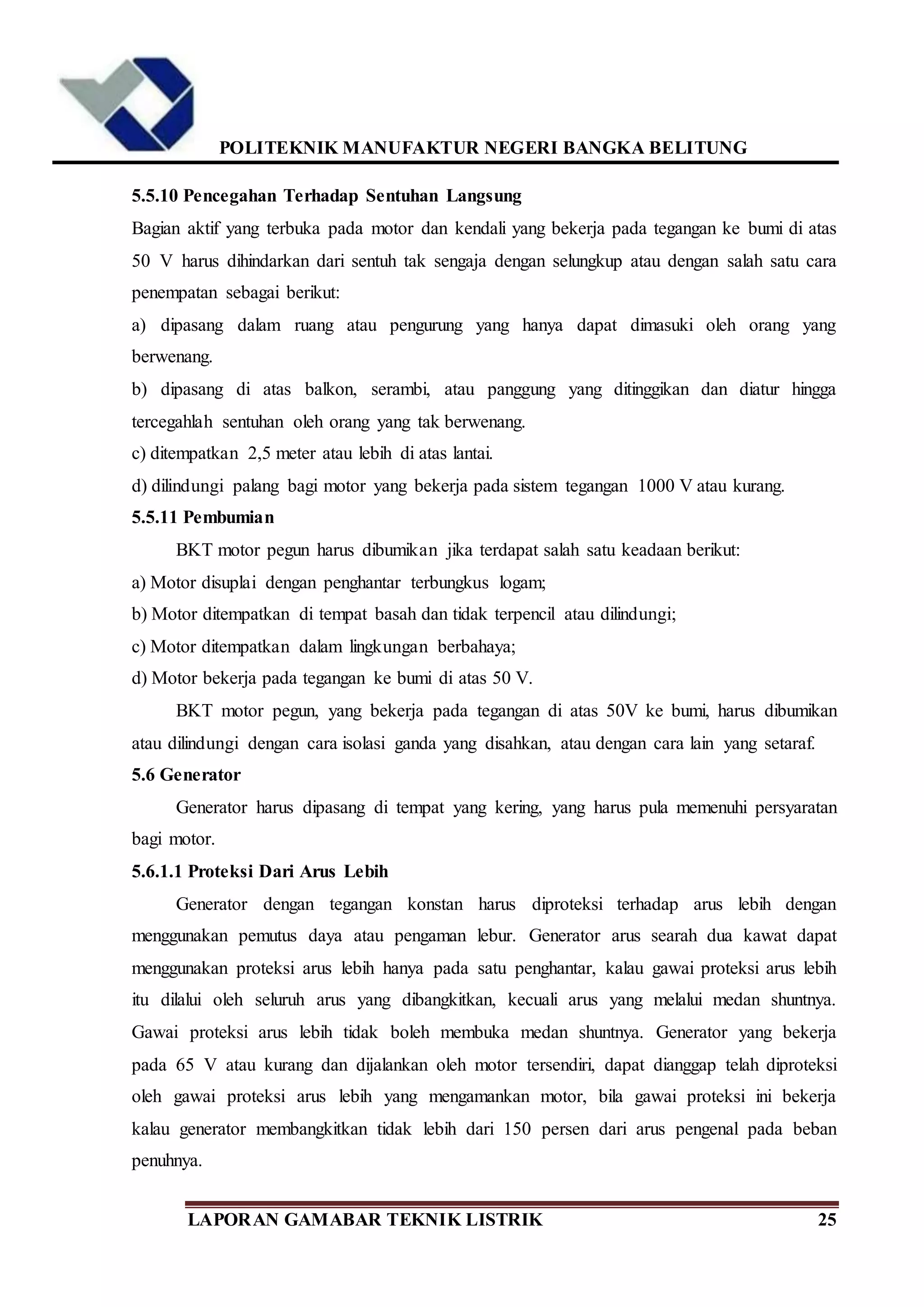 POLITEKNIK MANUFAKTUR NEGERI BANGKA BELITUNG
LAPORAN GAMABAR TEKNIK LISTRIK 25
5.5.10 Pencegahan Terhadap Sentuhan Langsung
Bagian aktif yang terbuka pada motor dan kendali yang bekerja pada tegangan ke bumi di atas
50 V harus dihindarkan dari sentuh tak sengaja dengan selungkup atau dengan salah satu cara
penempatan sebagai berikut:
a) dipasang dalam ruang atau pengurung yang hanya dapat dimasuki oleh orang yang
berwenang.
b) dipasang di atas balkon, serambi, atau panggung yang ditinggikan dan diatur hingga
tercegahlah sentuhan oleh orang yang tak berwenang.
c) ditempatkan 2,5 meter atau lebih di atas lantai.
d) dilindungi palang bagi motor yang bekerja pada sistem tegangan 1000 V atau kurang.
5.5.11 Pembumian
BKT motor pegun harus dibumikan jika terdapat salah satu keadaan berikut:
a) Motor disuplai dengan penghantar terbungkus logam;
b) Motor ditempatkan di tempat basah dan tidak terpencil atau dilindungi;
c) Motor ditempatkan dalam lingkungan berbahaya;
d) Motor bekerja pada tegangan ke bumi di atas 50 V.
BKT motor pegun, yang bekerja pada tegangan di atas 50V ke bumi, harus dibumikan
atau dilindungi dengan cara isolasi ganda yang disahkan, atau dengan cara lain yang setaraf.
5.6 Generator
Generator harus dipasang di tempat yang kering, yang harus pula memenuhi persyaratan
bagi motor.
5.6.1.1 Proteksi Dari Arus Lebih
Generator dengan tegangan konstan harus diproteksi terhadap arus lebih dengan
menggunakan pemutus daya atau pengaman lebur. Generator arus searah dua kawat dapat
menggunakan proteksi arus lebih hanya pada satu penghantar, kalau gawai proteksi arus lebih
itu dilalui oleh seluruh arus yang dibangkitkan, kecuali arus yang melalui medan shuntnya.
Gawai proteksi arus lebih tidak boleh membuka medan shuntnya. Generator yang bekerja
pada 65 V atau kurang dan dijalankan oleh motor tersendiri, dapat dianggap telah diproteksi
oleh gawai proteksi arus lebih yang mengamankan motor, bila gawai proteksi ini bekerja
kalau generator membangkitkan tidak lebih dari 150 persen dari arus pengenal pada beban
penuhnya.
 