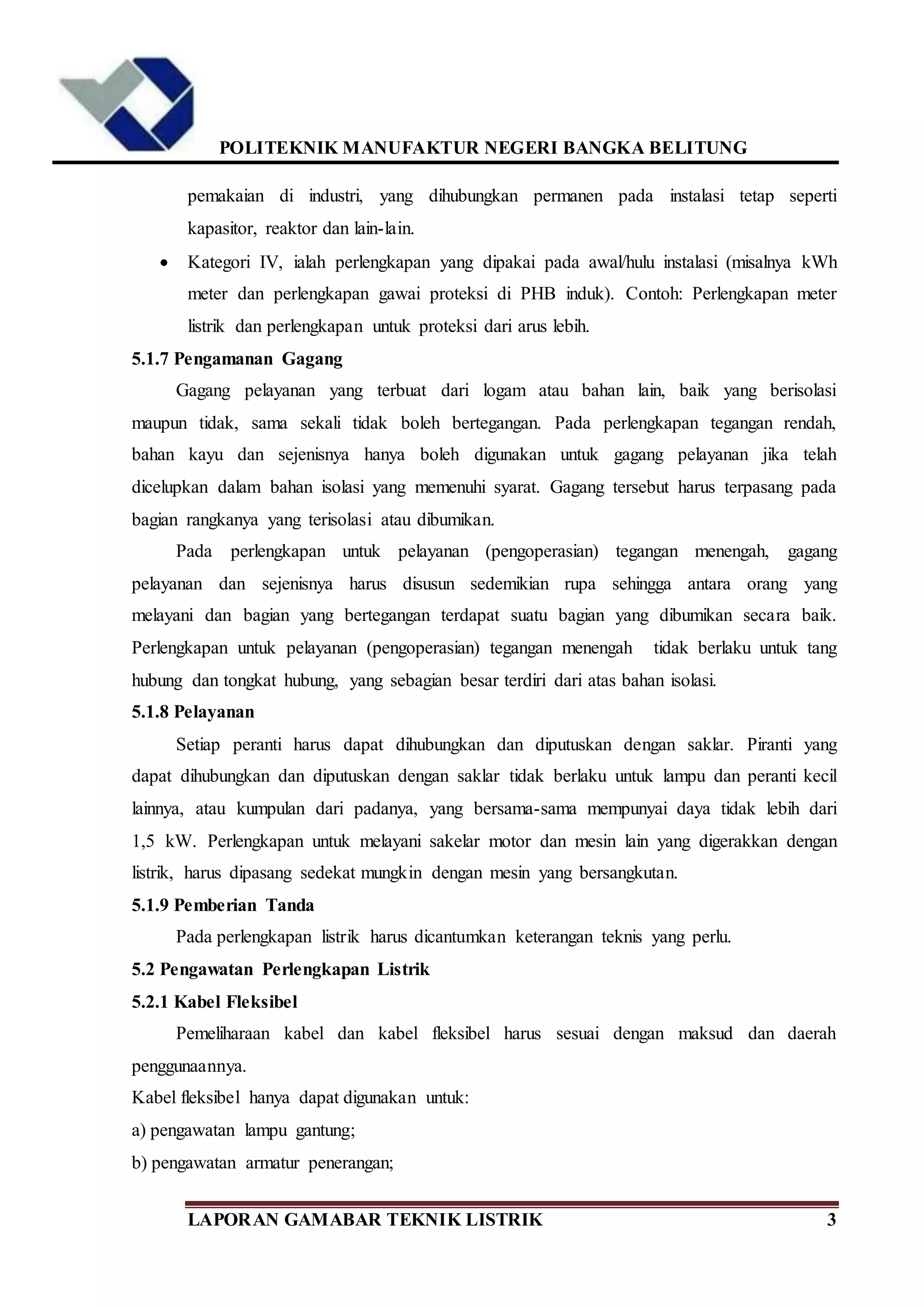 POLITEKNIK MANUFAKTUR NEGERI BANGKA BELITUNG
LAPORAN GAMABAR TEKNIK LISTRIK 3
pemakaian di industri, yang dihubungkan permanen pada instalasi tetap seperti
kapasitor, reaktor dan lain-lain.
 Kategori IV, ialah perlengkapan yang dipakai pada awal/hulu instalasi (misalnya kWh
meter dan perlengkapan gawai proteksi di PHB induk). Contoh: Perlengkapan meter
listrik dan perlengkapan untuk proteksi dari arus lebih.
5.1.7 Pengamanan Gagang
Gagang pelayanan yang terbuat dari logam atau bahan lain, baik yang berisolasi
maupun tidak, sama sekali tidak boleh bertegangan. Pada perlengkapan tegangan rendah,
bahan kayu dan sejenisnya hanya boleh digunakan untuk gagang pelayanan jika telah
dicelupkan dalam bahan isolasi yang memenuhi syarat. Gagang tersebut harus terpasang pada
bagian rangkanya yang terisolasi atau dibumikan.
Pada perlengkapan untuk pelayanan (pengoperasian) tegangan menengah, gagang
pelayanan dan sejenisnya harus disusun sedemikian rupa sehingga antara orang yang
melayani dan bagian yang bertegangan terdapat suatu bagian yang dibumikan secara baik.
Perlengkapan untuk pelayanan (pengoperasian) tegangan menengah tidak berlaku untuk tang
hubung dan tongkat hubung, yang sebagian besar terdiri dari atas bahan isolasi.
5.1.8 Pelayanan
Setiap peranti harus dapat dihubungkan dan diputuskan dengan saklar. Piranti yang
dapat dihubungkan dan diputuskan dengan saklar tidak berlaku untuk lampu dan peranti kecil
lainnya, atau kumpulan dari padanya, yang bersama-sama mempunyai daya tidak lebih dari
1,5 kW. Perlengkapan untuk melayani sakelar motor dan mesin lain yang digerakkan dengan
listrik, harus dipasang sedekat mungkin dengan mesin yang bersangkutan.
5.1.9 Pemberian Tanda
Pada perlengkapan listrik harus dicantumkan keterangan teknis yang perlu.
5.2 Pengawatan Perlengkapan Listrik
5.2.1 Kabel Fleksibel
Pemeliharaan kabel dan kabel fleksibel harus sesuai dengan maksud dan daerah
penggunaannya.
Kabel fleksibel hanya dapat digunakan untuk:
a) pengawatan lampu gantung;
b) pengawatan armatur penerangan;
 