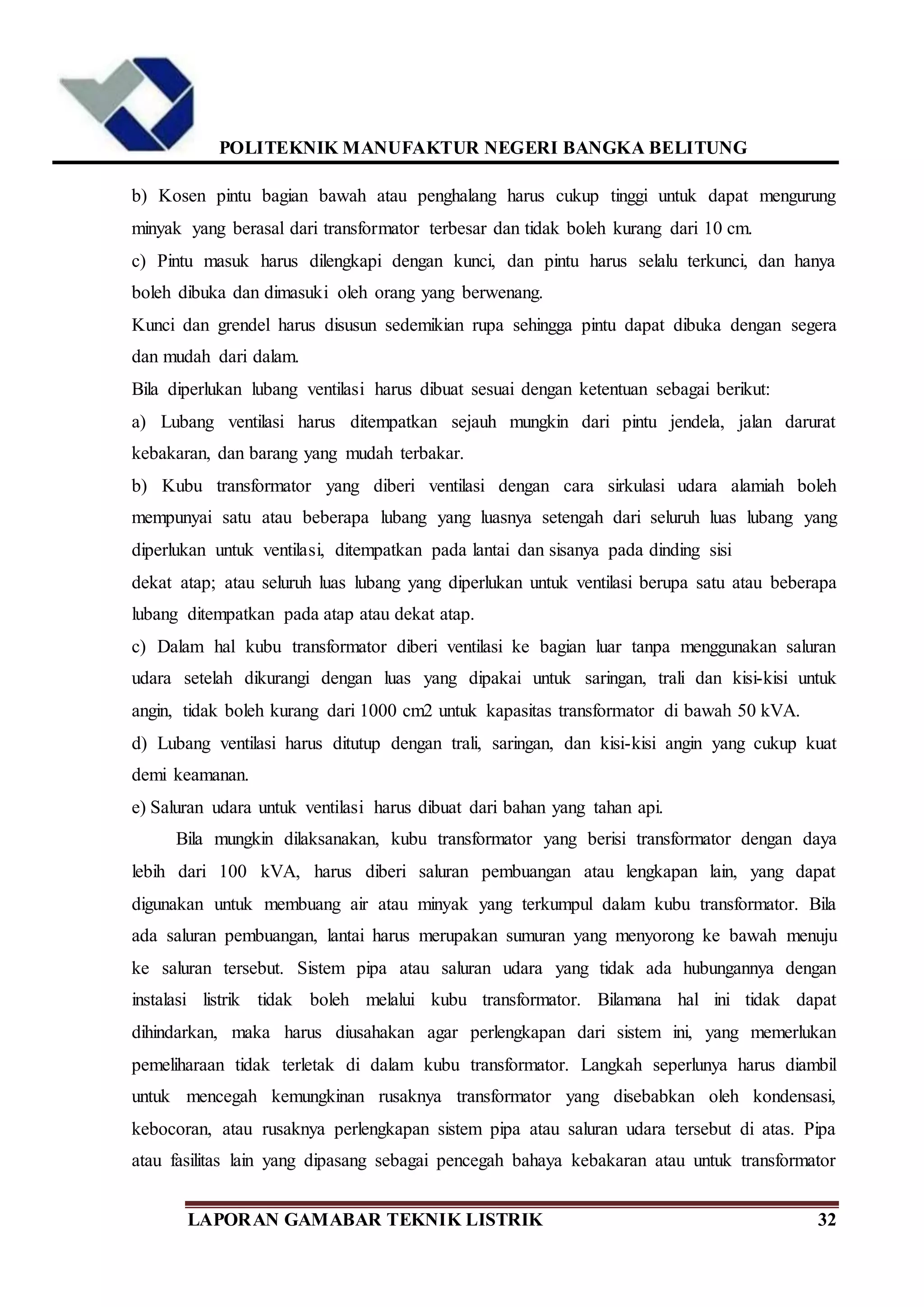 POLITEKNIK MANUFAKTUR NEGERI BANGKA BELITUNG
LAPORAN GAMABAR TEKNIK LISTRIK 32
b) Kosen pintu bagian bawah atau penghalang harus cukup tinggi untuk dapat mengurung
minyak yang berasal dari transformator terbesar dan tidak boleh kurang dari 10 cm.
c) Pintu masuk harus dilengkapi dengan kunci, dan pintu harus selalu terkunci, dan hanya
boleh dibuka dan dimasuki oleh orang yang berwenang.
Kunci dan grendel harus disusun sedemikian rupa sehingga pintu dapat dibuka dengan segera
dan mudah dari dalam.
Bila diperlukan lubang ventilasi harus dibuat sesuai dengan ketentuan sebagai berikut:
a) Lubang ventilasi harus ditempatkan sejauh mungkin dari pintu jendela, jalan darurat
kebakaran, dan barang yang mudah terbakar.
b) Kubu transformator yang diberi ventilasi dengan cara sirkulasi udara alamiah boleh
mempunyai satu atau beberapa lubang yang luasnya setengah dari seluruh luas lubang yang
diperlukan untuk ventilasi, ditempatkan pada lantai dan sisanya pada dinding sisi
dekat atap; atau seluruh luas lubang yang diperlukan untuk ventilasi berupa satu atau beberapa
lubang ditempatkan pada atap atau dekat atap.
c) Dalam hal kubu transformator diberi ventilasi ke bagian luar tanpa menggunakan saluran
udara setelah dikurangi dengan luas yang dipakai untuk saringan, trali dan kisi-kisi untuk
angin, tidak boleh kurang dari 1000 cm2 untuk kapasitas transformator di bawah 50 kVA.
d) Lubang ventilasi harus ditutup dengan trali, saringan, dan kisi-kisi angin yang cukup kuat
demi keamanan.
e) Saluran udara untuk ventilasi harus dibuat dari bahan yang tahan api.
Bila mungkin dilaksanakan, kubu transformator yang berisi transformator dengan daya
lebih dari 100 kVA, harus diberi saluran pembuangan atau lengkapan lain, yang dapat
digunakan untuk membuang air atau minyak yang terkumpul dalam kubu transformator. Bila
ada saluran pembuangan, lantai harus merupakan sumuran yang menyorong ke bawah menuju
ke saluran tersebut. Sistem pipa atau saluran udara yang tidak ada hubungannya dengan
instalasi listrik tidak boleh melalui kubu transformator. Bilamana hal ini tidak dapat
dihindarkan, maka harus diusahakan agar perlengkapan dari sistem ini, yang memerlukan
pemeliharaan tidak terletak di dalam kubu transformator. Langkah seperlunya harus diambil
untuk mencegah kemungkinan rusaknya transformator yang disebabkan oleh kondensasi,
kebocoran, atau rusaknya perlengkapan sistem pipa atau saluran udara tersebut di atas. Pipa
atau fasilitas lain yang dipasang sebagai pencegah bahaya kebakaran atau untuk transformator
 