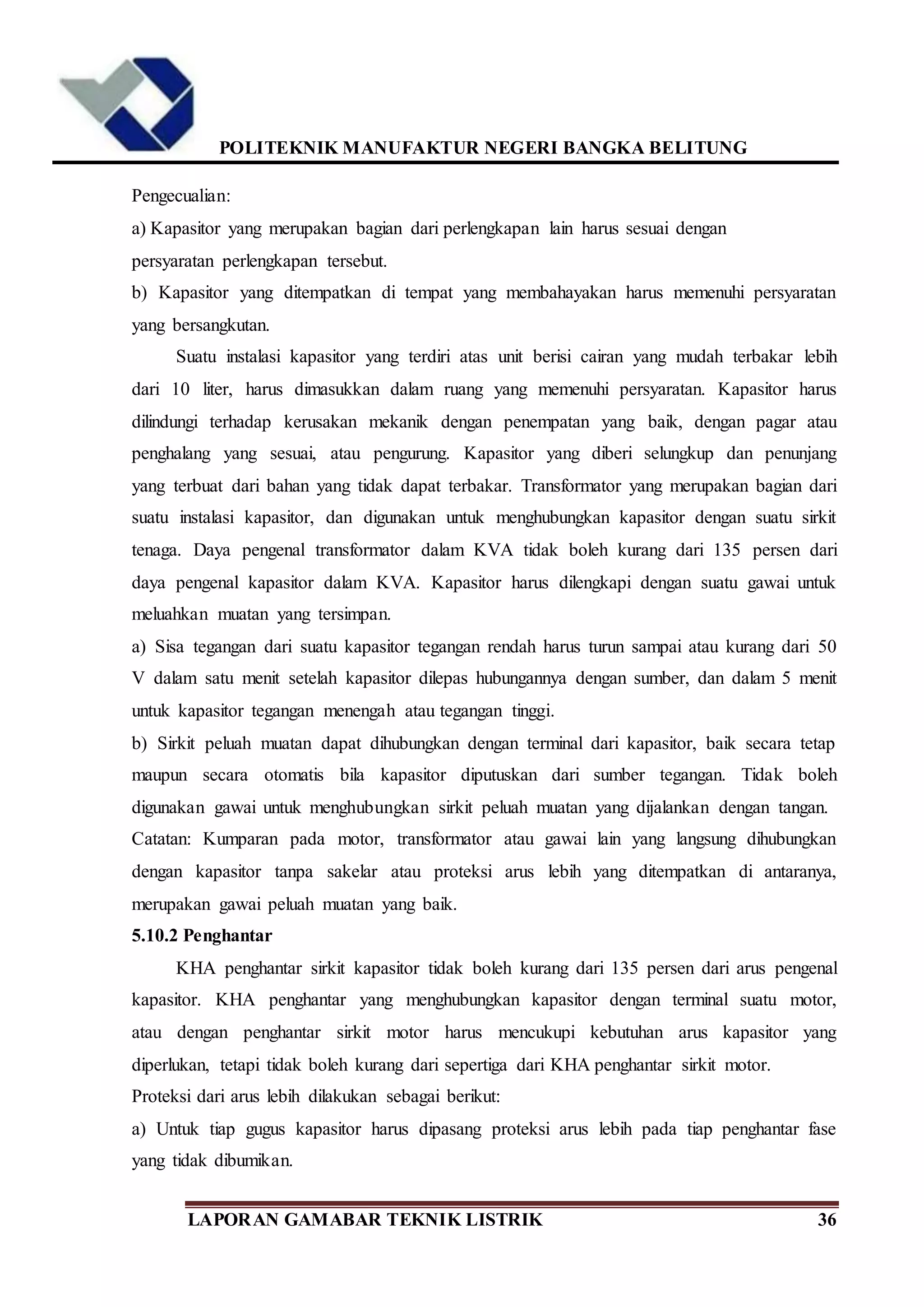 POLITEKNIK MANUFAKTUR NEGERI BANGKA BELITUNG
LAPORAN GAMABAR TEKNIK LISTRIK 36
Pengecualian:
a) Kapasitor yang merupakan bagian dari perlengkapan lain harus sesuai dengan
persyaratan perlengkapan tersebut.
b) Kapasitor yang ditempatkan di tempat yang membahayakan harus memenuhi persyaratan
yang bersangkutan.
Suatu instalasi kapasitor yang terdiri atas unit berisi cairan yang mudah terbakar lebih
dari 10 liter, harus dimasukkan dalam ruang yang memenuhi persyaratan. Kapasitor harus
dilindungi terhadap kerusakan mekanik dengan penempatan yang baik, dengan pagar atau
penghalang yang sesuai, atau pengurung. Kapasitor yang diberi selungkup dan penunjang
yang terbuat dari bahan yang tidak dapat terbakar. Transformator yang merupakan bagian dari
suatu instalasi kapasitor, dan digunakan untuk menghubungkan kapasitor dengan suatu sirkit
tenaga. Daya pengenal transformator dalam KVA tidak boleh kurang dari 135 persen dari
daya pengenal kapasitor dalam KVA. Kapasitor harus dilengkapi dengan suatu gawai untuk
meluahkan muatan yang tersimpan.
a) Sisa tegangan dari suatu kapasitor tegangan rendah harus turun sampai atau kurang dari 50
V dalam satu menit setelah kapasitor dilepas hubungannya dengan sumber, dan dalam 5 menit
untuk kapasitor tegangan menengah atau tegangan tinggi.
b) Sirkit peluah muatan dapat dihubungkan dengan terminal dari kapasitor, baik secara tetap
maupun secara otomatis bila kapasitor diputuskan dari sumber tegangan. Tidak boleh
digunakan gawai untuk menghubungkan sirkit peluah muatan yang dijalankan dengan tangan.
Catatan: Kumparan pada motor, transformator atau gawai lain yang langsung dihubungkan
dengan kapasitor tanpa sakelar atau proteksi arus lebih yang ditempatkan di antaranya,
merupakan gawai peluah muatan yang baik.
5.10.2 Penghantar
KHA penghantar sirkit kapasitor tidak boleh kurang dari 135 persen dari arus pengenal
kapasitor. KHA penghantar yang menghubungkan kapasitor dengan terminal suatu motor,
atau dengan penghantar sirkit motor harus mencukupi kebutuhan arus kapasitor yang
diperlukan, tetapi tidak boleh kurang dari sepertiga dari KHA penghantar sirkit motor.
Proteksi dari arus lebih dilakukan sebagai berikut:
a) Untuk tiap gugus kapasitor harus dipasang proteksi arus lebih pada tiap penghantar fase
yang tidak dibumikan.
 