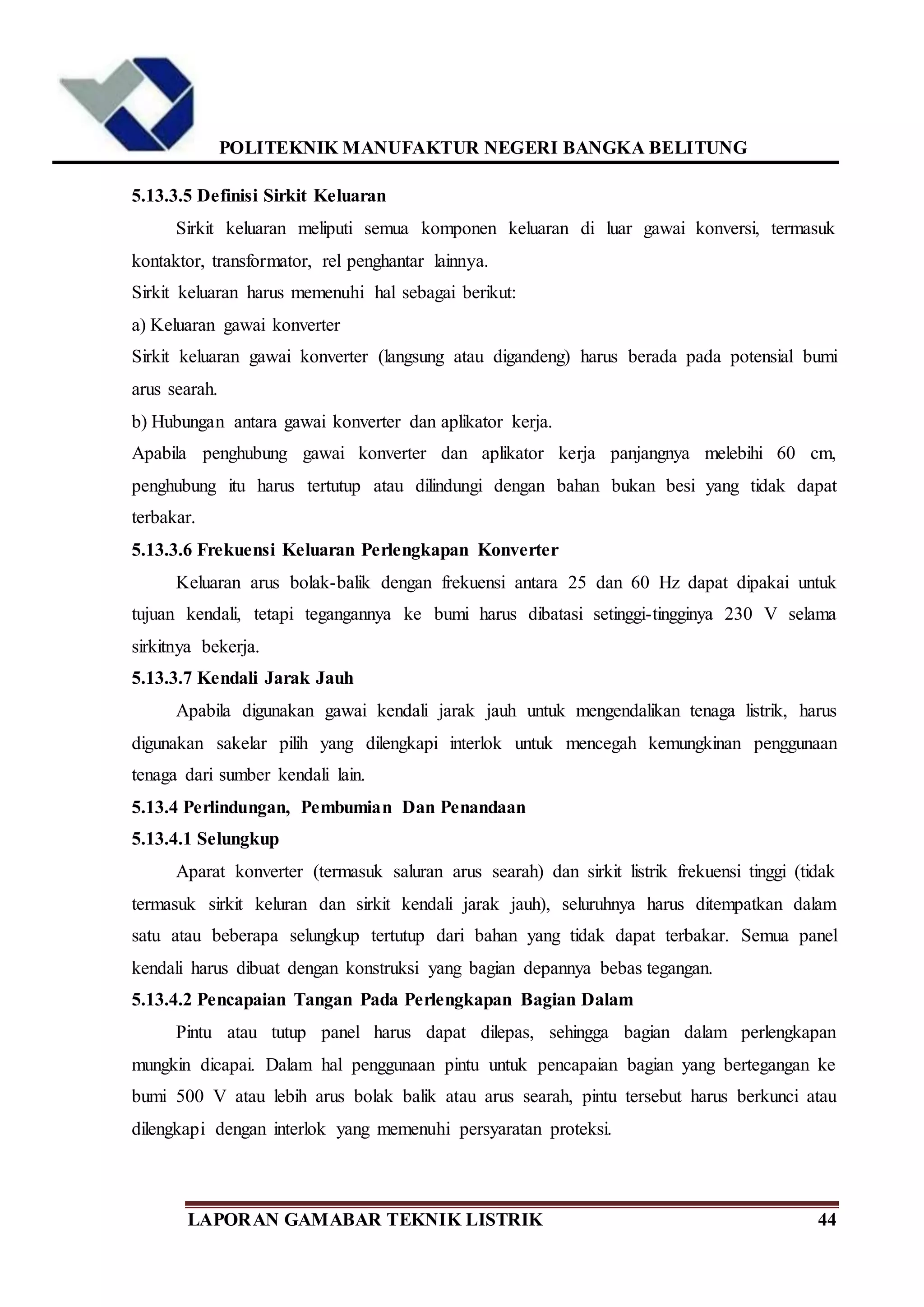 POLITEKNIK MANUFAKTUR NEGERI BANGKA BELITUNG
LAPORAN GAMABAR TEKNIK LISTRIK 44
5.13.3.5 Definisi Sirkit Keluaran
Sirkit keluaran meliputi semua komponen keluaran di luar gawai konversi, termasuk
kontaktor, transformator, rel penghantar lainnya.
Sirkit keluaran harus memenuhi hal sebagai berikut:
a) Keluaran gawai konverter
Sirkit keluaran gawai konverter (langsung atau digandeng) harus berada pada potensial bumi
arus searah.
b) Hubungan antara gawai konverter dan aplikator kerja.
Apabila penghubung gawai konverter dan aplikator kerja panjangnya melebihi 60 cm,
penghubung itu harus tertutup atau dilindungi dengan bahan bukan besi yang tidak dapat
terbakar.
5.13.3.6 Frekuensi Keluaran Perlengkapan Konverter
Keluaran arus bolak-balik dengan frekuensi antara 25 dan 60 Hz dapat dipakai untuk
tujuan kendali, tetapi tegangannya ke bumi harus dibatasi setinggi-tingginya 230 V selama
sirkitnya bekerja.
5.13.3.7 Kendali Jarak Jauh
Apabila digunakan gawai kendali jarak jauh untuk mengendalikan tenaga listrik, harus
digunakan sakelar pilih yang dilengkapi interlok untuk mencegah kemungkinan penggunaan
tenaga dari sumber kendali lain.
5.13.4 Perlindungan, Pembumian Dan Penandaan
5.13.4.1 Selungkup
Aparat konverter (termasuk saluran arus searah) dan sirkit listrik frekuensi tinggi (tidak
termasuk sirkit keluran dan sirkit kendali jarak jauh), seluruhnya harus ditempatkan dalam
satu atau beberapa selungkup tertutup dari bahan yang tidak dapat terbakar. Semua panel
kendali harus dibuat dengan konstruksi yang bagian depannya bebas tegangan.
5.13.4.2 Pencapaian Tangan Pada Perlengkapan Bagian Dalam
Pintu atau tutup panel harus dapat dilepas, sehingga bagian dalam perlengkapan
mungkin dicapai. Dalam hal penggunaan pintu untuk pencapaian bagian yang bertegangan ke
bumi 500 V atau lebih arus bolak balik atau arus searah, pintu tersebut harus berkunci atau
dilengkapi dengan interlok yang memenuhi persyaratan proteksi.
 