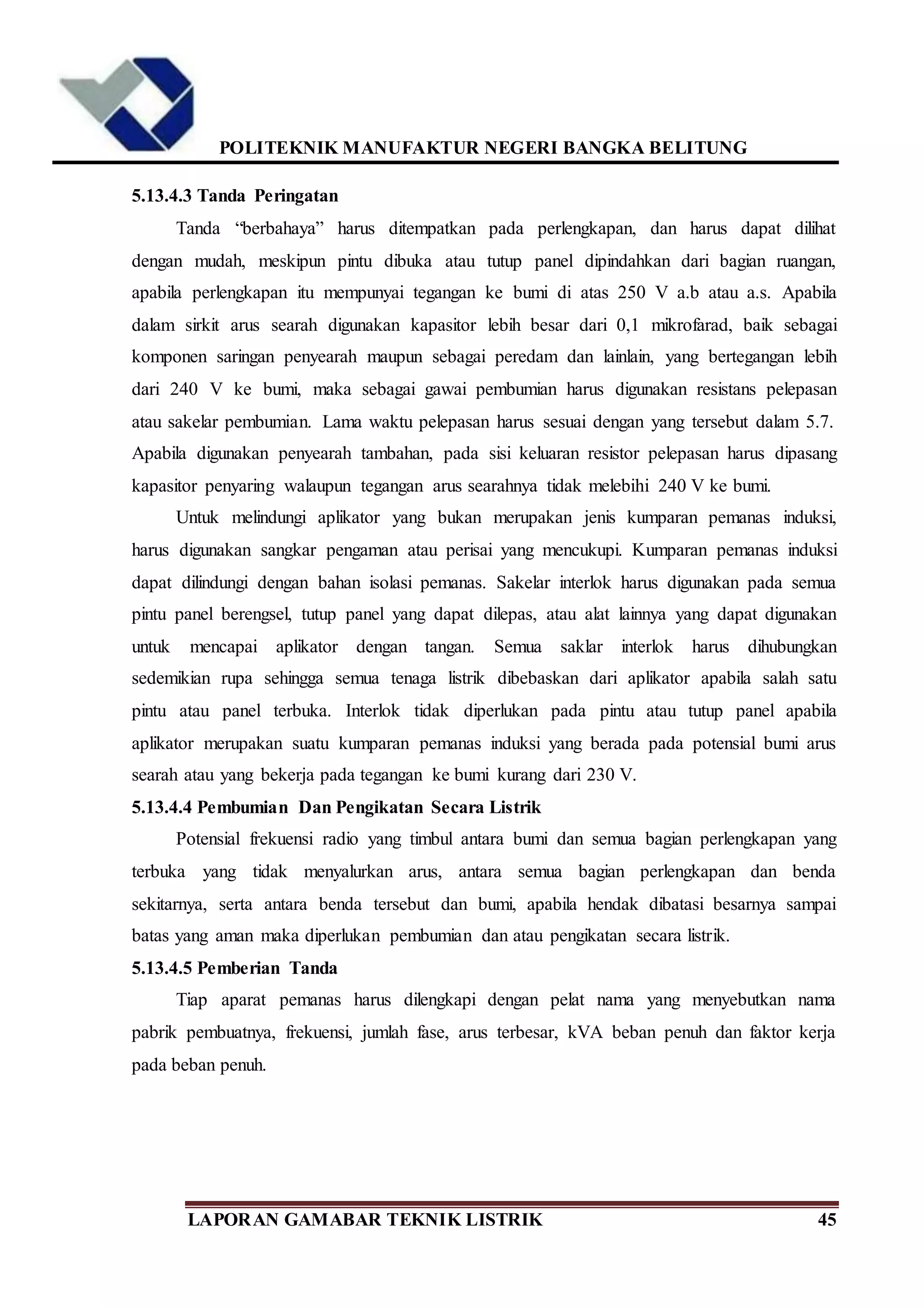 POLITEKNIK MANUFAKTUR NEGERI BANGKA BELITUNG
LAPORAN GAMABAR TEKNIK LISTRIK 45
5.13.4.3 Tanda Peringatan
Tanda “berbahaya” harus ditempatkan pada perlengkapan, dan harus dapat dilihat
dengan mudah, meskipun pintu dibuka atau tutup panel dipindahkan dari bagian ruangan,
apabila perlengkapan itu mempunyai tegangan ke bumi di atas 250 V a.b atau a.s. Apabila
dalam sirkit arus searah digunakan kapasitor lebih besar dari 0,1 mikrofarad, baik sebagai
komponen saringan penyearah maupun sebagai peredam dan lainlain, yang bertegangan lebih
dari 240 V ke bumi, maka sebagai gawai pembumian harus digunakan resistans pelepasan
atau sakelar pembumian. Lama waktu pelepasan harus sesuai dengan yang tersebut dalam 5.7.
Apabila digunakan penyearah tambahan, pada sisi keluaran resistor pelepasan harus dipasang
kapasitor penyaring walaupun tegangan arus searahnya tidak melebihi 240 V ke bumi.
Untuk melindungi aplikator yang bukan merupakan jenis kumparan pemanas induksi,
harus digunakan sangkar pengaman atau perisai yang mencukupi. Kumparan pemanas induksi
dapat dilindungi dengan bahan isolasi pemanas. Sakelar interlok harus digunakan pada semua
pintu panel berengsel, tutup panel yang dapat dilepas, atau alat lainnya yang dapat digunakan
untuk mencapai aplikator dengan tangan. Semua saklar interlok harus dihubungkan
sedemikian rupa sehingga semua tenaga listrik dibebaskan dari aplikator apabila salah satu
pintu atau panel terbuka. Interlok tidak diperlukan pada pintu atau tutup panel apabila
aplikator merupakan suatu kumparan pemanas induksi yang berada pada potensial bumi arus
searah atau yang bekerja pada tegangan ke bumi kurang dari 230 V.
5.13.4.4 Pembumian Dan Pengikatan Secara Listrik
Potensial frekuensi radio yang timbul antara bumi dan semua bagian perlengkapan yang
terbuka yang tidak menyalurkan arus, antara semua bagian perlengkapan dan benda
sekitarnya, serta antara benda tersebut dan bumi, apabila hendak dibatasi besarnya sampai
batas yang aman maka diperlukan pembumian dan atau pengikatan secara listrik.
5.13.4.5 Pemberian Tanda
Tiap aparat pemanas harus dilengkapi dengan pelat nama yang menyebutkan nama
pabrik pembuatnya, frekuensi, jumlah fase, arus terbesar, kVA beban penuh dan faktor kerja
pada beban penuh.
 