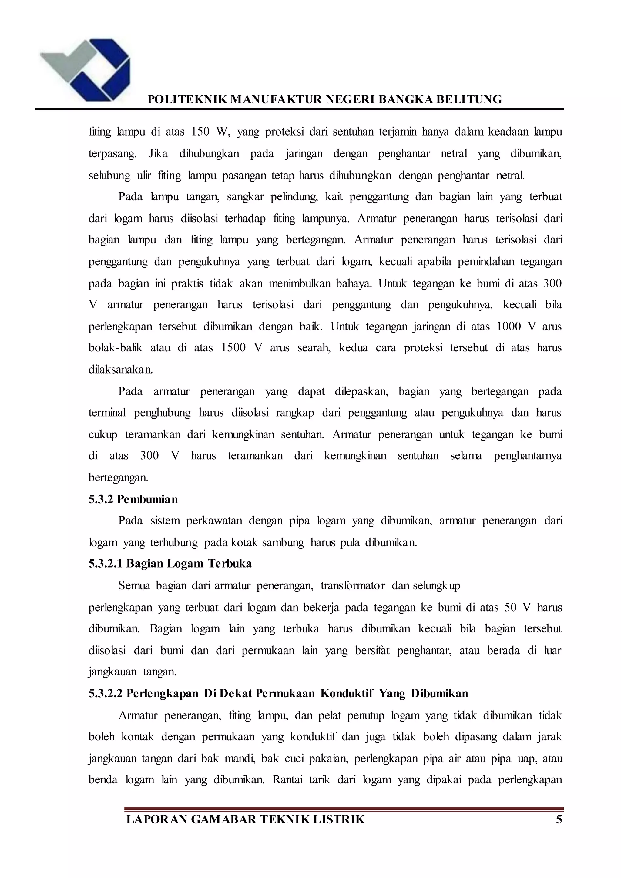 POLITEKNIK MANUFAKTUR NEGERI BANGKA BELITUNG
LAPORAN GAMABAR TEKNIK LISTRIK 5
fiting lampu di atas 150 W, yang proteksi dari sentuhan terjamin hanya dalam keadaan lampu
terpasang. Jika dihubungkan pada jaringan dengan penghantar netral yang dibumikan,
selubung ulir fiting lampu pasangan tetap harus dihubungkan dengan penghantar netral.
Pada lampu tangan, sangkar pelindung, kait penggantung dan bagian lain yang terbuat
dari logam harus diisolasi terhadap fiting lampunya. Armatur penerangan harus terisolasi dari
bagian lampu dan fiting lampu yang bertegangan. Armatur penerangan harus terisolasi dari
penggantung dan pengukuhnya yang terbuat dari logam, kecuali apabila pemindahan tegangan
pada bagian ini praktis tidak akan menimbulkan bahaya. Untuk tegangan ke bumi di atas 300
V armatur penerangan harus terisolasi dari penggantung dan pengukuhnya, kecuali bila
perlengkapan tersebut dibumikan dengan baik. Untuk tegangan jaringan di atas 1000 V arus
bolak-balik atau di atas 1500 V arus searah, kedua cara proteksi tersebut di atas harus
dilaksanakan.
Pada armatur penerangan yang dapat dilepaskan, bagian yang bertegangan pada
terminal penghubung harus diisolasi rangkap dari penggantung atau pengukuhnya dan harus
cukup teramankan dari kemungkinan sentuhan. Armatur penerangan untuk tegangan ke bumi
di atas 300 V harus teramankan dari kemungkinan sentuhan selama penghantarnya
bertegangan.
5.3.2 Pembumian
Pada sistem perkawatan dengan pipa logam yang dibumikan, armatur penerangan dari
logam yang terhubung pada kotak sambung harus pula dibumikan.
5.3.2.1 Bagian Logam Terbuka
Semua bagian dari armatur penerangan, transformator dan selungkup
perlengkapan yang terbuat dari logam dan bekerja pada tegangan ke bumi di atas 50 V harus
dibumikan. Bagian logam lain yang terbuka harus dibumikan kecuali bila bagian tersebut
diisolasi dari bumi dan dari permukaan lain yang bersifat penghantar, atau berada di luar
jangkauan tangan.
5.3.2.2 Perlengkapan Di Dekat Permukaan Konduktif Yang Dibumikan
Armatur penerangan, fiting lampu, dan pelat penutup logam yang tidak dibumikan tidak
boleh kontak dengan permukaan yang konduktif dan juga tidak boleh dipasang dalam jarak
jangkauan tangan dari bak mandi, bak cuci pakaian, perlengkapan pipa air atau pipa uap, atau
benda logam lain yang dibumikan. Rantai tarik dari logam yang dipakai pada perlengkapan
 