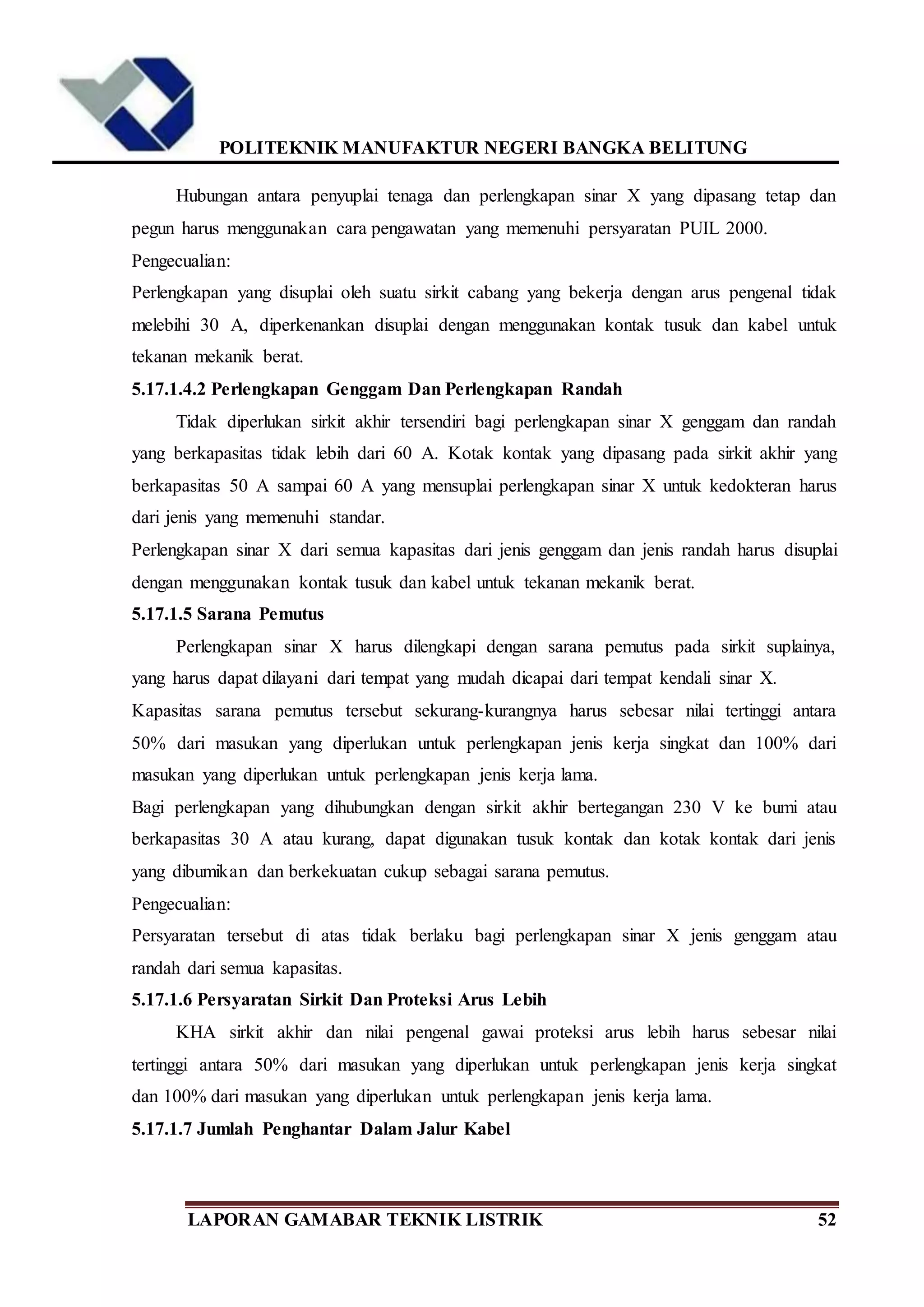 POLITEKNIK MANUFAKTUR NEGERI BANGKA BELITUNG
LAPORAN GAMABAR TEKNIK LISTRIK 52
Hubungan antara penyuplai tenaga dan perlengkapan sinar X yang dipasang tetap dan
pegun harus menggunakan cara pengawatan yang memenuhi persyaratan PUIL 2000.
Pengecualian:
Perlengkapan yang disuplai oleh suatu sirkit cabang yang bekerja dengan arus pengenal tidak
melebihi 30 A, diperkenankan disuplai dengan menggunakan kontak tusuk dan kabel untuk
tekanan mekanik berat.
5.17.1.4.2 Perlengkapan Genggam Dan Perlengkapan Randah
Tidak diperlukan sirkit akhir tersendiri bagi perlengkapan sinar X genggam dan randah
yang berkapasitas tidak lebih dari 60 A. Kotak kontak yang dipasang pada sirkit akhir yang
berkapasitas 50 A sampai 60 A yang mensuplai perlengkapan sinar X untuk kedokteran harus
dari jenis yang memenuhi standar.
Perlengkapan sinar X dari semua kapasitas dari jenis genggam dan jenis randah harus disuplai
dengan menggunakan kontak tusuk dan kabel untuk tekanan mekanik berat.
5.17.1.5 Sarana Pemutus
Perlengkapan sinar X harus dilengkapi dengan sarana pemutus pada sirkit suplainya,
yang harus dapat dilayani dari tempat yang mudah dicapai dari tempat kendali sinar X.
Kapasitas sarana pemutus tersebut sekurang-kurangnya harus sebesar nilai tertinggi antara
50% dari masukan yang diperlukan untuk perlengkapan jenis kerja singkat dan 100% dari
masukan yang diperlukan untuk perlengkapan jenis kerja lama.
Bagi perlengkapan yang dihubungkan dengan sirkit akhir bertegangan 230 V ke bumi atau
berkapasitas 30 A atau kurang, dapat digunakan tusuk kontak dan kotak kontak dari jenis
yang dibumikan dan berkekuatan cukup sebagai sarana pemutus.
Pengecualian:
Persyaratan tersebut di atas tidak berlaku bagi perlengkapan sinar X jenis genggam atau
randah dari semua kapasitas.
5.17.1.6 Persyaratan Sirkit Dan Proteksi Arus Lebih
KHA sirkit akhir dan nilai pengenal gawai proteksi arus lebih harus sebesar nilai
tertinggi antara 50% dari masukan yang diperlukan untuk perlengkapan jenis kerja singkat
dan 100% dari masukan yang diperlukan untuk perlengkapan jenis kerja lama.
5.17.1.7 Jumlah Penghantar Dalam Jalur Kabel
 