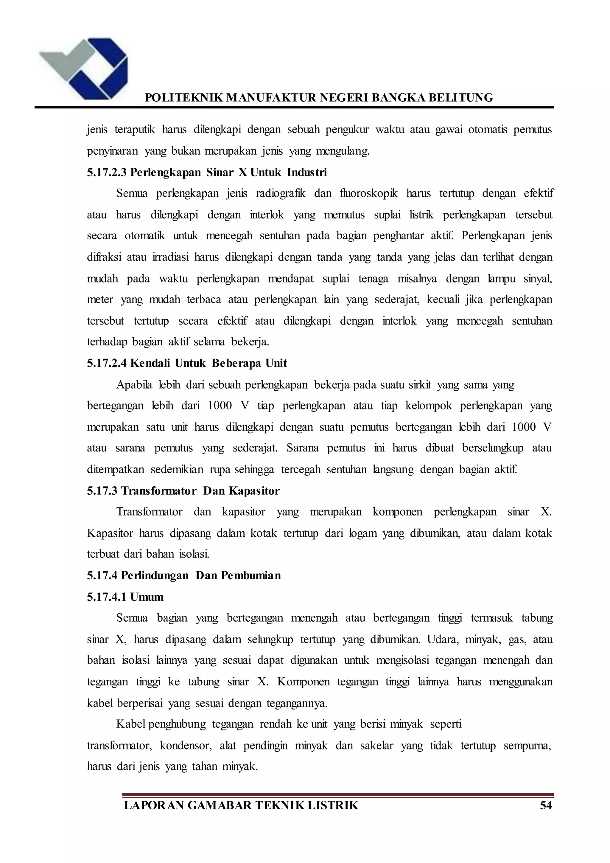 POLITEKNIK MANUFAKTUR NEGERI BANGKA BELITUNG
LAPORAN GAMABAR TEKNIK LISTRIK 54
jenis teraputik harus dilengkapi dengan sebuah pengukur waktu atau gawai otomatis pemutus
penyinaran yang bukan merupakan jenis yang mengulang.
5.17.2.3 Perlengkapan Sinar X Untuk Industri
Semua perlengkapan jenis radiografik dan fluoroskopik harus tertutup dengan efektif
atau harus dilengkapi dengan interlok yang memutus suplai listrik perlengkapan tersebut
secara otomatik untuk mencegah sentuhan pada bagian penghantar aktif. Perlengkapan jenis
difraksi atau irradiasi harus dilengkapi dengan tanda yang tanda yang jelas dan terlihat dengan
mudah pada waktu perlengkapan mendapat suplai tenaga misalnya dengan lampu sinyal,
meter yang mudah terbaca atau perlengkapan lain yang sederajat, kecuali jika perlengkapan
tersebut tertutup secara efektif atau dilengkapi dengan interlok yang mencegah sentuhan
terhadap bagian aktif selama bekerja.
5.17.2.4 Kendali Untuk Beberapa Unit
Apabila lebih dari sebuah perlengkapan bekerja pada suatu sirkit yang sama yang
bertegangan lebih dari 1000 V tiap perlengkapan atau tiap kelompok perlengkapan yang
merupakan satu unit harus dilengkapi dengan suatu pemutus bertegangan lebih dari 1000 V
atau sarana pemutus yang sederajat. Sarana pemutus ini harus dibuat berselungkup atau
ditempatkan sedemikian rupa sehingga tercegah sentuhan langsung dengan bagian aktif.
5.17.3 Transformator Dan Kapasitor
Transformator dan kapasitor yang merupakan komponen perlengkapan sinar X.
Kapasitor harus dipasang dalam kotak tertutup dari logam yang dibumikan, atau dalam kotak
terbuat dari bahan isolasi.
5.17.4 Perlindungan Dan Pembumian
5.17.4.1 Umum
Semua bagian yang bertegangan menengah atau bertegangan tinggi termasuk tabung
sinar X, harus dipasang dalam selungkup tertutup yang dibumikan. Udara, minyak, gas, atau
bahan isolasi lainnya yang sesuai dapat digunakan untuk mengisolasi tegangan menengah dan
tegangan tinggi ke tabung sinar X. Komponen tegangan tinggi lainnya harus menggunakan
kabel berperisai yang sesuai dengan tegangannya.
Kabel penghubung tegangan rendah ke unit yang berisi minyak seperti
transformator, kondensor, alat pendingin minyak dan sakelar yang tidak tertutup sempurna,
harus dari jenis yang tahan minyak.
 