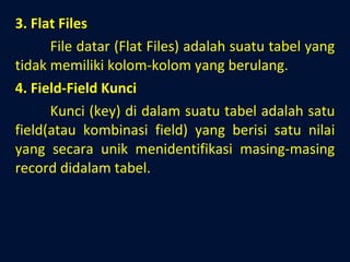 3. Flat Files File datar (Flat Files) adalah suatu tabel yang tidak memiliki kolom-kolom yang berulang. 4. Field-Field Kunci Kunci (key) di dalam suatu tabel adalah satu field(atau kombinasi field) yang berisi satu nilai yang secara unik menidentifikasi masing-masing record didalam tabel.  