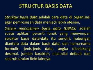 STRUKTUR BASIS DATA Struktur basis data  adalah cara data di organisasi agar pemrosesan data menjadi lebih efesien.  Sistem manajemen basis data (DBMS)  adalah suatu aplikasi peranti lunak yang menyimpan struktur basis data-data itu sendiri, hubungan diantara data dalam basis data, dan nama-nama formulir, jenis-jenis data, angka dibelakang desimal, jumlah karakter, nilai-nilai default dan seluruh uraian field lainnya. 
