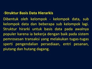 Struktur Basis Data Hierarkis Dibentuk oleh kelompok - kelompok data, sub kelompok data dan beberapa sub kelompok lagi. Struktur hirarki untuk basis data pada awalnya populer karena ia bekerja dengan baik pada sistem pemrosesan transaksi yang melakukan tugas-tugas sperti pengendalian persediaan, entri pesanan, piutang dan hutang dagang. 