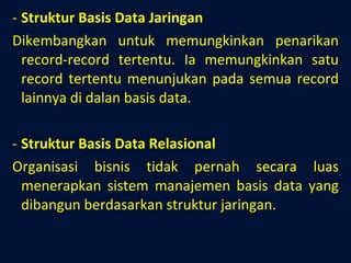 Struktur Basis Data Jaringan Dikembangkan untuk memungkinkan penarikan record-record tertentu. Ia memungkinkan satu record tertentu menunjukan pada semua record lainnya di dalan basis data. Struktur Basis Data Relasional Organisasi bisnis tidak pernah secara luas menerapkan sistem manajemen basis data yang dibangun berdasarkan struktur jaringan. 