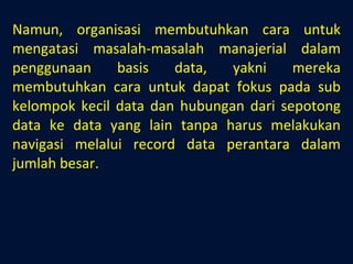Namun, organisasi membutuhkan cara untuk mengatasi masalah-masalah manajerial dalam penggunaan basis data, yakni mereka membutuhkan cara untuk dapat fokus pada sub kelompok kecil data dan hubungan dari sepotong data ke data yang lain tanpa harus melakukan navigasi melalui record data perantara dalam jumlah besar. 