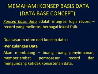 MEMAHAMI KONSEP BASIS DATA (DATA BASE CONCEPT)  Konsep basis data  adalah integrasi logis record – record yang melintasi berbagai lokasi fisik. Dua sasaran utam dari konsep data : Pengulangan Data Akan membuang – buang ruang penyimpanan, memperlambat pemrosesan record dan mengundang ketidak konsistenan data. 