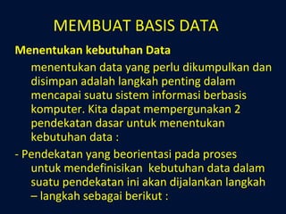 MEMBUAT BASIS DATA Menentukan kebutuhan Data menentukan data yang perlu dikumpulkan dan disimpan adalah langkah penting dalam mencapai suatu sistem informasi berbasis komputer. Kita dapat mempergunakan 2 pendekatan dasar untuk menentukan kebutuhan data : - Pendekatan yang beorientasi pada proses untuk mendefinisikan  kebutuhan data dalam suatu pendekatan ini akan dijalankan langkah – langkah sebagai berikut : 