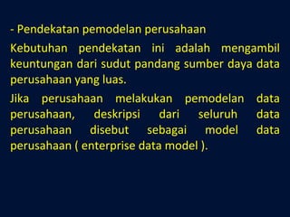 - Pendekatan pemodelan perusahaan Kebutuhan pendekatan ini adalah mengambil keuntungan dari sudut pandang sumber daya data perusahaan yang luas. Jika perusahaan melakukan pemodelan data perusahaan, deskripsi dari seluruh data perusahaan disebut sebagai model data perusahaan ( enterprise data model ). 