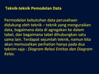 Teknik-teknik Pemodelan Data Permodelan kebutuhan data perusahaan didukung oleh teknik – teknik yang menguraikan data, bagaimana data di agregakan ke dalam tabel, dan bagaimana tabel dihubungkan satu sama lain. Terdapat sejumlah teknik, namun kita akan memusatkan perhatian hanya pada dua teknim saja :  Diagram Relasi Entitas dan Diagram Kelas. 