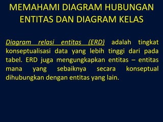 MEMAHAMI DIAGRAM HUBUNGAN ENTITAS DAN DIAGRAM KELAS Diagram relasi entitas (ERD)  adalah tingkat konseptualisasi data yang lebih tinggi dari pada tabel. ERD juga mengungkapkan entitas – entitas mana yang sebaiknya secara konseptual dihubungkan dengan entitas yang lain. 