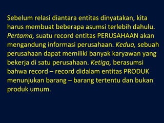 Sebelum relasi diantara entitas dinyatakan, kita harus membuat beberapa asumsi terlebih dahulu.  Pertama,  suatu record entitas PERUSAHAAN akan mengandung informasi perusahaan.  Kedua,  sebuah perusahaan dapat memiliki banyak karyawan yang bekerja di satu perusahaan.  Ketiga,  berasumsi bahwa record – record didalam entitas PRODUK menunjukan barang – barang tertentu dan bukan produk umum. 