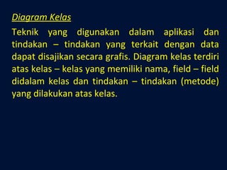 Diagram Kelas Teknik yang digunakan dalam aplikasi dan tindakan – tindakan yang terkait dengan data dapat disajikan secara grafis. Diagram kelas terdiri atas kelas – kelas yang memiliki nama, field – field didalam kelas dan tindakan – tindakan (metode) yang dilakukan atas kelas. 
