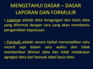 MENGETAHUI DASAR – DASAR LAPORAN DAN FORMULIR Laporan  adalah data teragregasi dari basis data yang diformat dengan cara yang akan membantu pengambilan keputusan. Formulir  adalah secara tipikal menampilkan satu record saja dalam satu waktu dan tidak memberikan ikhtisar data dan tidak melakukan agregasi data dari banyak tabel basis data. 