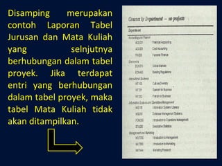Disamping merupakan contoh Laporan Tabel Jurusan dan Mata Kuliah yang selnjutnya berhubungan dalam tabel proyek. Jika terdapat entri yang berhubungan dalam tabel proyek, maka tabel Mata Kuliah tidak akan ditampilkan. 