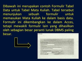 Dibawah ini merupakan contoh Formulir Tabel Data untuk Tabel Mata Kuliah. Tabel tersebut menunjukan sebuah formulir untuk memasukan Mata Kuliah ke dalam basis data. Formulir ini dikembangkan ke dalam Acces, tetapi mewakili formulir lain yang dihasilkan oleh sebagian besar peranti lunak DBMS paling besar. 