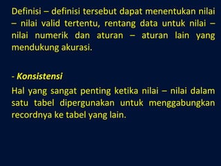 Definisi – definisi tersebut dapat menentukan nilai – nilai valid tertentu, rentang data untuk nilai – nilai numerik dan aturan – aturan lain yang mendukung akurasi. Konsistensi Hal yang sangat penting ketika nilai – nilai dalam satu tabel dipergunakan untuk menggabungkan recordnya ke tabel yang lain. 