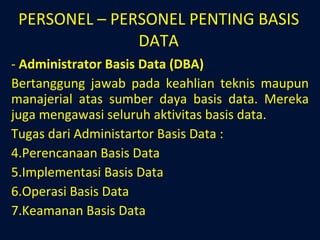 PERSONEL – PERSONEL PENTING BASIS DATA Administrator Basis Data (DBA) Bertanggung jawab pada keahlian teknis maupun manajerial atas sumber daya basis data. Mereka juga mengawasi seluruh aktivitas basis data. Tugas dari Administartor Basis Data : Perencanaan Basis Data Implementasi Basis Data Operasi Basis Data Keamanan Basis Data 