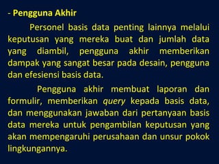 Pengguna Akhir Personel basis data penting lainnya melalui keputusan yang mereka buat dan jumlah data yang diambil, pengguna akhir memberikan dampak yang sangat besar pada desain, pengguna dan efesiensi basis data.   Pengguna akhir membuat laporan dan formulir, memberikan  query  kepada basis data, dan menggunakan jawaban dari pertanyaan basis data mereka untuk pengambilan keputusan yang akan mempengaruhi perusahaan dan unsur pokok lingkungannya. 