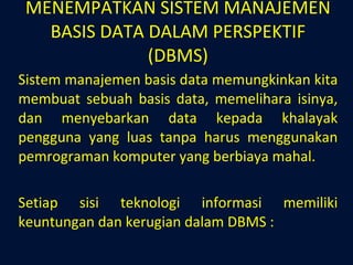 MENEMPATKAN SISTEM MANAJEMEN BASIS DATA DALAM PERSPEKTIF (DBMS) Sistem manajemen basis data memungkinkan kita membuat sebuah basis data, memelihara isinya, dan menyebarkan data kepada khalayak pengguna yang luas tanpa harus menggunakan pemrograman komputer yang berbiaya mahal. Setiap sisi teknologi informasi memiliki keuntungan dan kerugian dalam DBMS : 