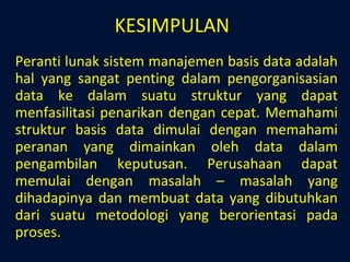 KESIMPULAN Peranti lunak sistem manajemen basis data adalah hal yang sangat penting dalam pengorganisasian data ke dalam suatu struktur yang dapat menfasilitasi penarikan dengan cepat. Memahami struktur basis data dimulai dengan memahami peranan yang dimainkan oleh data dalam pengambilan keputusan. Perusahaan dapat memulai dengan masalah – masalah yang dihadapinya dan membuat data yang dibutuhkan dari suatu metodologi yang berorientasi pada proses. 
