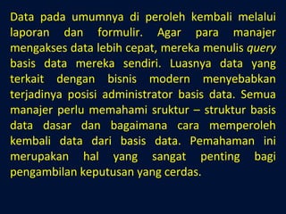 Data pada umumnya di peroleh kembali melalui laporan dan formulir. Agar para manajer mengakses data lebih cepat, mereka menulis  query  basis data mereka sendiri. Luasnya data yang terkait dengan bisnis modern menyebabkan terjadinya posisi administrator basis data. Semua manajer perlu memahami sruktur – struktur basis data dasar dan bagaimana cara memperoleh kembali data dari basis data. Pemahaman ini merupakan hal yang sangat penting bagi pengambilan keputusan yang cerdas. 