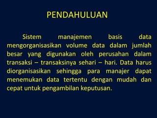 PENDAHULUAN Sistem manajemen basis data mengorganisasikan volume data dalam jumlah besar yang digunakan oleh perusahan dalam transaksi – transaksinya sehari – hari. Data harus diorganisasikan sehingga para manajer dapat menemukan data tertentu dengan mudah dan cepat untuk pengambilan keputusan.  