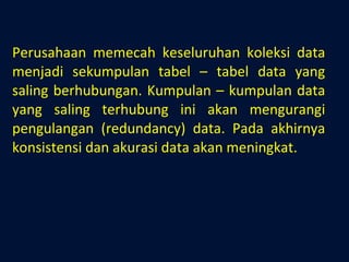 Perusahaan memecah keseluruhan koleksi data menjadi sekumpulan tabel – tabel data yang saling berhubungan. Kumpulan – kumpulan data yang saling terhubung ini akan mengurangi pengulangan (redundancy) data. Pada akhirnya konsistensi dan akurasi data akan meningkat. 