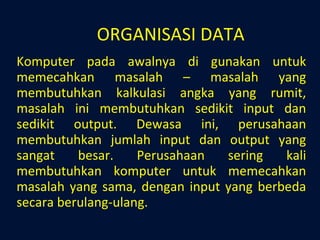 ORGANISASI DATA Komputer pada awalnya di gunakan untuk memecahkan masalah – masalah yang membutuhkan kalkulasi angka yang rumit, masalah ini membutuhkan sedikit input dan sedikit output. Dewasa ini, perusahaan membutuhkan jumlah input dan output yang sangat besar. Perusahaan sering kali membutuhkan komputer untuk memecahkan masalah yang sama, dengan input yang berbeda secara berulang-ulang. 