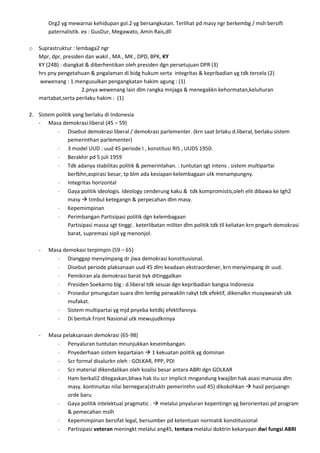 Org2 yg mewarnai kehidupan gol.2 yg bersangkutan. Terlihat pd masy ngr berkembg / msh bersift
        paternalistik. ex : GusDur, Megawato, Amin Rais,dll

o   Suprastruktur : lembaga2 ngr
    Mpr, dpr, presiden dan wakil , MA , MK , DPD, BPK, KY
    KY (24B) : diangkat & diberhentikan oleh presiden dgn persetujuan DPR (3)
    hrs pny pengetahuan & pngalaman di bidg hukum serta integritas & kepribadian yg tdk tercela (2)
    wewenang : 1.mengusulkan pengangkatan hakim agung : (1)
                      2.pnya wewenang lain dlm rangka mnjaga & menegakkn kehormatan,keluhuran
    martabat,serta perilaku hakim : (1)

2. Sistem politik yang berlaku di Indonesia
   - Masa demokrasi liberal (45 – 59)
                Disebut demokrasi liberal / demokrasi parlementer. (krn saat brlaku d.liberal, berlaku sistem
                pemerinthan parlementer)
                3 model UUD : uud 45 periode I , konstitusi RIS , UUDS 1950.
                Berakhir pd 5 juli 1959
                Tdk adanya stabilitas politik & pemerintahan. : tuntutan sgt intens . sistem multipartai
                berlbhn,aspirasi besar, tp blm ada kesiapan kelembagaan utk menampungny.
                Integritas horizontal
                Gaya politik ideologis. Ideology cenderung kaku & tdk kompromistis,oleh elit dibawa ke tgh2
                masy  timbul ketegangn & perpecahan dlm masy.
                Kepemimpinan
                Perimbangan Partisipasi politik dgn kelembagaan
                Partisipasi massa sgt tinggi . keterlibatan militer dlm politik tdk tll keliatan krn pngarh demokrasi
                barat, supremasi sipil yg menonjol.

    -   Masa demokasi terpimpin (59 – 65)
               Dianggap menyimpang dr jiwa demokrasi konstitusional.
               Disebut periode plaksanaan uud 45 dlm keadaan ekstraordener, krn menyimpang dr uud.
               Pemikiran ala demokrasi barat byk ditinggalkan
               Presiden Soekarno blg : d.liberal tdk sesuai dgn kepribadian bangsa Indonesia
               Prosedur pmungutan suara dlm lembg perwakiln rakyt tdk efektif, dikenalkn musyawarah utk
               mufakat.
               Sistem multipartai yg mjd pnyeba ketdkj efektifannya.
               Di bentuk Front Nasional utk mewujudknnya

    -   Masa pelaksanaan demokrasi (65-98)
               Penyaluran tuntutan mnunjukkan keseimbangan.
               Pnyederhaan sistem kepartaian  1 kekuatan politik yg dominan
               Scr formal disalurkn oleh : GOLKAR, PPP, PDI
               Scr material dikendalikan oleh koalisi besar antara ABRI dgn GOLKAR
               Ham berkali2 ditegaskan,bhwa hak itu scr implicit mngandung kwajibn hak asasi manusia dlm
               masy. kontinuitas nilai bernegara(struktr pemerinthn uud 45) dikokohkan  hasil perjuangn
               orde baru
               Gaya politik intelektual pragmatic .  melalui pnyaluran kepentingn yg berorientasi pd program
               & pemecahan mslh
               Kepemimpinan bersifat legal, bersumber pd ketentuan normatik konstitusional
               Partisipasi veteran meningkt melalui ang45, tentara melalui doktrin kekaryaan dwi fungsi ABRI
 