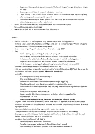 Bag terakhir kerangka kerja pemerinth pusat : Mahkamah Rakyat Tertinggi & Kejaksaan Rakyat
            Tertinggi.
            Struktur pemerinth daerah : provnsi, kabupaten , dan desa.
            Orgsn penting k3 dlm struktur politik nasional : Tentara PEmbebasan Rakyat. Peranannya kurg
            jelas krn tdk pnya kekuasaan politik yg resmi.
            Sistem kepartaian tunggal : Partai Kpmunis Cina. Tdk sesuai dgn asas2 demokrasi, tdk ada
            alternative pnyalur aspirasi. Pers sgt dibatasi
-   Sarana sosialisasi poltik : keluarga,pendidikan,jarkom,pngalaman politk & social
-   Pembuat keputusan paling tinggi : kpc
-   Kekuasaan tertinggi ada di tgn politburo KPC dan Komite Tetap



Jepang :

-   Struktur politik & social feodalnya tdk cukup luwes & terpusat utk mnanggapi barat.
-   Restorasi Meiji : Jepang dibuka o/ ekspedisi AS pd 1853-1854  pembangkangan  rezim Tokugama
    digulingkan (1868) mngembalikn kekuasaan kaisar
-   Kaisar dmnta mngizinkn pembuatn konstitusi  konstitusi meiji (1889)
-   Hasil :
            Kaidar tdk hnya berdaulat tp jg “suc idan tak teringkari”
            Dibentuk diet : dewan perwakilan nasional . terdiri dr majelis tinggi dan rendah.
            Kekuasaan diet sgt terbatas. Tp terus2an diperjuangkn  periode evolusi yg cepat
            Memanfaatkn kekuasaannya atas anggaran belanja. Diet masuk dlm cabinet
            1918 diputuskn : partai yg paling besardl maprlemen diberi hak utk menunjuk PM
-   Reformasi pemerinthn stlh perang dunia pd masa pendudukn AS
-   1946 ada konstitusi baru mngggntikn konstitusi meiji o/ jenderal Mac Arthur. 1947 jadi , dan sesuai dgn
    harapn sebag bsr bangsa jepang. Disebut jg konstitusi perdamaian
-   Memuat :
            Kaisar hnya symbol/lambg persatuan bngsa
            Diet organ kekuasaan tertinggi
            Majelis rendah diberi kekuasaan memilih PM dr kalngn anggotany
            Majelis tnggi bergnti nama dan anggotny dipilh memalui pemilihn umum
            Pemerinth daerah diberi otonomi lbh byk & smua kpl pmerinthnya hrs dipilh melalui pemilihn
            umum.
            Konstitusi scr terperinci menjamin HAM
            Badan peradiln diberi tugas utk mngawasi agr hukum tdk mngganggu hak2 itu
            Wanita diberi hak pilih
            Menghapuskn utk slamnya hak utk perang & memelihara kekuatan militer
-   Mnganut sistem perwakilan bicameral/ 2 kamar. Diet : house of representative (dpr) dan house of
    councilors . diet pusat keg politk jepang , jg lembaga yg memegang kedaulatan rakyt jepang & satu2ny
    organ pembuat UU
-   Sistem pemilu berdsrkn distrik. Tiap org memilih 1 calon, bkn 1 partai
-   Kelompk minoritas dimungkn mememangkn bbrp kursi utk sistem pemilihn majelis tinggi
-   Calon yg memperoleh 20% suara di distrik psti akn dipilih utk mjd slh 1 wakil dr distrik tsb di majelis
    rendah. Jumlh wakil/ distrik ada 5.  hasil lbh stabil
-   Menganut aiatem multipartai. Ada 5 partai :
            Demokrasi liberal : konservatif & probisnis
            Sosialis : tergntung pd serikat buruh. Sohya(federasi burh terbsr)
            Sosialis democrat : tergntung pd domei. Buruh kasar dr prusahaan kasar
 