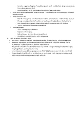 Komeito : anggota soka gakai. Penduduk pnghasiln rendh & tdk berkaitn dgn prusahaan besar.
               Utk mndptkn identitas klmpk
               Komunis L serikt2 buruh tertentu & sklmpk komunis yg kecil dan teguh
    - Inti dr organ pembuat keputusan : birokrasi dan diet + komite penelitian urusan kebijakan dlm partai
        demokrasi liberal
    - Proses pembuatn UU :
               RUU tlh melalui proses konsultasi intrakementrian & memerhatikn pendpt dlm diet & umum
               Mendpt persetujuan Komite Penelitian scr keseluruhan kmudian Dewan Eksekutif Partai
               RUU dibawa ke biro Legislatif di bwh cabinet utk mlihat apa msh ada mslh birokrasi
               Siap utk disetujui oleh cabinet & diajukn ke diet.
    - Kelompk penekan :
               Zakkai : kelompk pngusaha besar
               Koperasi : petani jepang
               Federasi buruh : bermshn dgn demokrasi liberal
               Klmpk2 kecil profesi. Pngruhny terbts tp ttp pentg
4. Peran serta masy dlm sistem politik
   - Mjd anggota masy yg independen : bertanggung jwb atas apa yg diperbuat, mlaksanakn kwjbn,dll
   - Memenuhi tnggung jwb personal kewarganegaraan di bid ekonomi dan politik : member nafkah
      klg,membayar pajak,melayani masy,mjd saksi di pngadilan,dll
   - Mengormati harkat dan martabat kemanusiaan tiap individu : menghormati org lain, bersikap sopan,
      menghargai hak2 & kpentingn ssama warga
   - Berpartisipasi dlm urusan2 kewarganegaraan scr efektif & bijaksana :mencari info sblm memilih,dll
   - Mengembangkn fungsi demokrasi konstitusional scr sehat : sadar info & kepekaan terhadp urusan2
      publik, memonitor keputusan para pemimpin politik,dll.
 