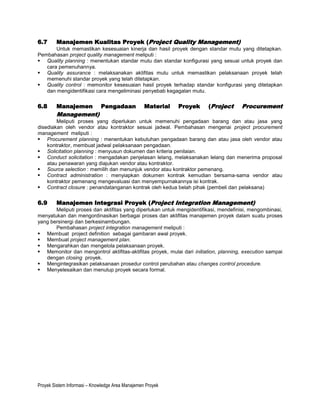 6.7     Manajemen Kualitas Proyek (Project Quality Management)
       Untuk memastikan kesesuaian kinerja dan hasil proyek dengan standar mutu yang ditetapkan.
Pembahasan project quality management meliputi :
 Quality planning : menentukan standar mutu dan standar konfigurasi yang sesuai untuk proyek dan
   cara pemenuhannya.
 Quality assurance : melaksanakan aktifitas mutu untuk memastikan pelaksanaan proyek telah
   memenuhi standar proyek yang telah ditetapkan.
 Quality control : memonitor kesesuaian hasil proyek terhadap standar konfigurasi yang ditetapkan
   dan mengidentifikasi cara mengeliminasi penyebab kegagalan mutu.


6.8     Manajemen            Pengadaan            Material   Proyek     (Project      Procurement
        Management)
        Meliputi proses yang diperlukan untuk memenuhi pengadaan barang dan atau jasa yang
disediakan oleh vendor atau kontraktor sesuai jadwal. Pembahasan mengenai project procurement
management meliputi :
 Procurement planning : menentukan kebutuhan pengadaan barang dan atau jasa oleh vendor atau
    kontraktor, membuat jadwal pelaksanaan pengadaan.
 Solicitation planning : menyusun dokumen dan kriteria penilaian.
 Conduct solicitation : mengadakan penjelasan lelang, melaksanakan lelang dan menerima proposal
    atau penawaran yang diajukan vendor atau kontraktor.
 Source selection : memilih dan menunjuk vendor atau kontraktor pemenang.
 Contract administration : menyiapkan dokumen kontrak kemudian bersama-sama vendor atau
    kontraktor pemenang mengevaluasi dan menyempurnakannya isi kontrak.
 Contract closure : penandatanganan kontrak oleh kedua belah pihak (pembeli dan pelaksana)


6.9     Manajemen Integrasi Proyek (Project Integration Management)
       Meliputi proses dan aktifitas yang diperlukan untuk mengidentifikasi, mendefinisi, mengombinasi,
menyatukan dan mengordinasikan berbagai proses dan aktifitas manajemen proyek dalam suatu proses
yang bersinergi dan berkesinambungan.
       Pembahasan project integration management meliputi :
 Membuat project definition sebagai gambaran awal proyek.
 Membuat project management plan.
 Mengarahkan dan mengelola pelaksanaan proyek.
 Memonitor dan mengontrol aktifitas-aktifitas proyek, mulai dari initiation, planning, execution sampai
   dengan closing proyek.
 Mengintegrasikan pelaksanaan prosedur control perubahan atau changes control procedure.
 Menyelesaikan dan menutup proyek secara formal.




Proyek Sistem Informasi – Knowledge Area Manajemen Proyek
 