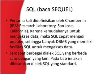 SQL (baca SEQUEL)
• Pertama kali didefinisikan oleh Chamberlin
  (IBM Research Laboratory, San Jose,
  California). Karena kemudahanya untuk
  mengakses data, maka SQL cepat menjadi
  populer, sehingga banyak DBMS yang memiliki
  fasilitas SQL untuk mengakses data.
• Terdapat berbagai dialek SQL yang berbeda
  satu dengan yang lain. Pada bab ini akan
  dibicarakan dialek SQL yang standard.
 