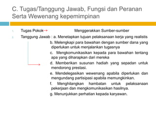 C. Tugas/Tanggung Jawab, Fungsi dan Peranan
Serta Wewenang kepemimpinan

1.   Tugas Pokok                  Menggerakkan Sumber-sumber
2.   Tanggung Jawab : a. Menetapkan tujuan pelaksanaan kerja yang realistis
                   b. Melengkapi para bawahan dengan sumber dana yang
                    diperlukan untuk menjalankan tugasnya
                   c. Mengkomunikasikan kepada para bawahan tentang
                    apa yang diharapkan dari mereka
                   d. Memberikan susunan hadiah yang sepadan untuk
                    mendorong prestasi.
                   e. Mendelegasikan wewenang apabila diperlukan dan
                    mengundang partisipasi apabila memungkinkan.
                   f. Menghilangkan hambatan untuk pelaksanaan
                    pekerjaan dan mengkomunikasikan hasilnya.
                   g. Menunjukkan perhatian kepada karyawan.
 