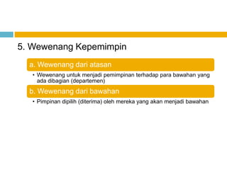 5. Wewenang Kepemimpin
  a. Wewenang dari atasan
   • Wewenang untuk menjadi pemimpinan terhadap para bawahan yang
     ada dibagian (departemen)
  b. Wewenang dari bawahan
   • Pimpinan dipilih (diterima) oleh mereka yang akan menjadi bawahan
 