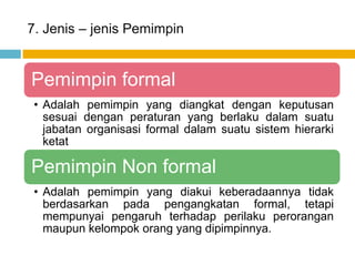 7. Jenis – jenis Pemimpin


Pemimpin formal
 • Adalah pemimpin yang diangkat dengan keputusan
   sesuai dengan peraturan yang berlaku dalam suatu
   jabatan organisasi formal dalam suatu sistem hierarki
   ketat

Pemimpin Non formal
 • Adalah pemimpin yang diakui keberadaannya tidak
   berdasarkan pada pengangkatan formal, tetapi
   mempunyai pengaruh terhadap perilaku perorangan
   maupun kelompok orang yang dipimpinnya.
 