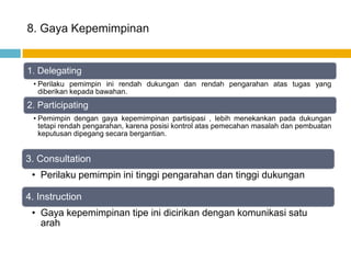 8. Gaya Kepemimpinan


1. Delegating
 • Perilaku pemimpin ini rendah dukungan dan rendah pengarahan atas tugas yang
   diberikan kepada bawahan.
2. Participating
 • Pemimpin dengan gaya kepemimpinan partisipasi , lebih menekankan pada dukungan
   tetapi rendah pengarahan, karena posisi kontrol atas pemecahan masalah dan pembuatan
   keputusan dipegang secara bergantian.


3. Consultation
 • Perilaku pemimpin ini tinggi pengarahan dan tinggi dukungan

4. Instruction
 • Gaya kepemimpinan tipe ini dicirikan dengan komunikasi satu
   arah
 