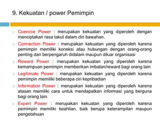 9. Kekuatan / power Pemimpin


   Coercive Power : merupakan kekuatan yang diperoleh dengan
    menciptakan rasa takut dalam diri bawahan.
   Connection Power : merupakan kekuatan yang diperoleh karena
    pemimpin memiliki koneksi atau hubungan dengan orang-orang
    penting dan berpengaruh didalam maupun diluar organisasi
   Reward Power : merupakan kekuatan yang diperoleh karena
    kemampuan pemimpin memberikan imbalan/reward bagi orang lain
   Legitimate Power : merupakan kekuatan yang diperoleh karena
    pemimpin memiliki beberapa ciri kepribadian
   Information Power : merupakan kekuatan yang diperoleh karena
    atasan memiliki cara untuk mendapatkan informasi yang berguna
    bagi orang lain
   Expert Power : merupakan kekuatan yang diperoleh karena
    pemimpin memiliki keahlian, baik berupa keterampilan maupun
    pengetahuan
 