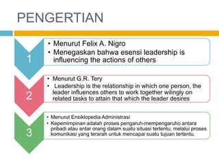 PENGERTIAN
     • Menurut Felix A. Nigro
     • Menegaskan bahwa esensi leadership is
 1     influencing the actions of others

     • Menurut G.R. Tery
     • Leadership is the relationship in which one person, the
       leader influences others to work together wilingly on
 2     related tasks to attain that which the leader desires

     • Menurut Ensiklopedia Administrasi
     • Kepemimpinan adalah proses pengaruh-mempengaruho antara
       pribadi atau antar orang dalam suatu situasi tertentu, melalui proses
 3     komunikasi yang terarah untuk mencapai suatu tujuan tertentu.
 