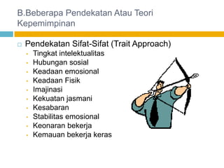 B.Beberapa Pendekatan Atau Teori
Kepemimpinan

   Pendekatan Sifat-Sifat (Trait Approach)
    •   Tingkat intelektualitas
    •   Hubungan sosial
    •   Keadaan emosional
    •   Keadaan Fisik
    •   Imajinasi
    •   Kekuatan jasmani
    •   Kesabaran
    •   Stabilitas emosional
    •   Keonaran bekerja
    •   Kemauan bekerja keras
 
