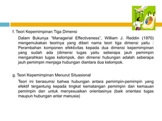 f. Teori Kepemimpinan Tiga Dimensi
  Dalam Bukunya “Managerial Effectiveness”, William J. Reddin (1970)
  mengemukakan teorinya yang diberi nama teori tiga dimensi yaitu :
  Perambahan komponen efektivitas kepada dua dimensi kepemimpinan
  yang sudah ada (dimensi tugas yaitu seberapa jauh pemimpin
  mengarahkan tugas kelompok, dan dimensi hubungan adalah seberapa
  jauh pemimpin menjaga hubungan diantara dua kelompok.


g. Teori Kepemimpinan Menurut Situasional
  Teori ini berasumsi bahwa hubungan antara pemimpin-pemimpin yang
  efektif tergantung kepada tingkat kematangan pemimpin dan kemauan
  pemimpin dan untuk menyesuaikan orientasinya (baik orientasi tugas
  maupun hubungan antar manusia)
 