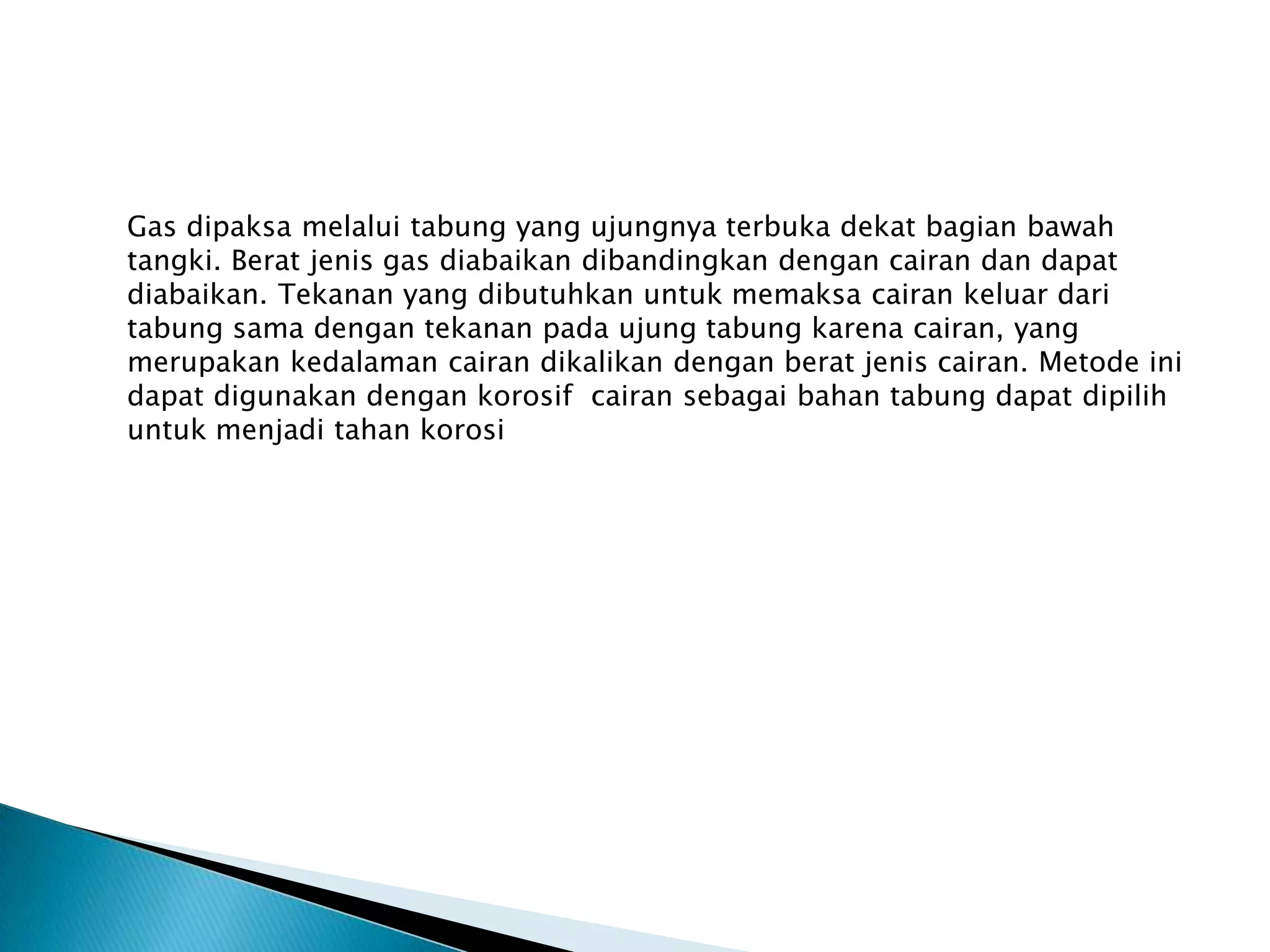 Gas dipaksa melalui tabung yang ujungnya terbuka dekat bagian bawah
tangki. Berat jenis gas diabaikan dibandingkan dengan cairan dan dapat
diabaikan. Tekanan yang dibutuhkan untuk memaksa cairan keluar dari
tabung sama dengan tekanan pada ujung tabung karena cairan, yang
merupakan kedalaman cairan dikalikan dengan berat jenis cairan. Metode ini
dapat digunakan dengan korosif cairan sebagai bahan tabung dapat dipilih
untuk menjadi tahan korosi
 