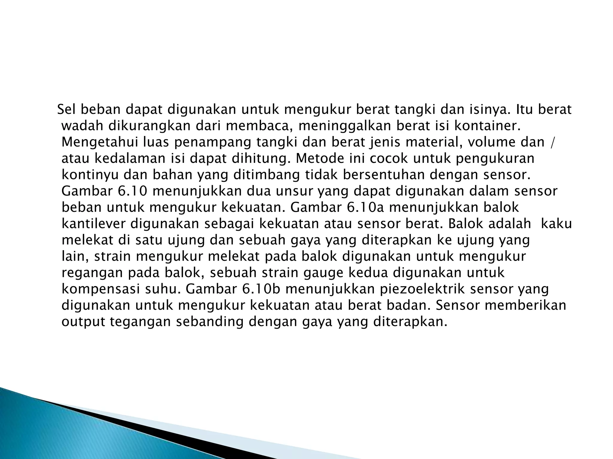 Sel beban dapat digunakan untuk mengukur berat tangki dan isinya. Itu berat
wadah dikurangkan dari membaca, meninggalkan berat isi kontainer.
Mengetahui luas penampang tangki dan berat jenis material, volume dan /
atau kedalaman isi dapat dihitung. Metode ini cocok untuk pengukuran
kontinyu dan bahan yang ditimbang tidak bersentuhan dengan sensor.
Gambar 6.10 menunjukkan dua unsur yang dapat digunakan dalam sensor
beban untuk mengukur kekuatan. Gambar 6.10a menunjukkan balok
kantilever digunakan sebagai kekuatan atau sensor berat. Balok adalah kaku
melekat di satu ujung dan sebuah gaya yang diterapkan ke ujung yang
lain, strain mengukur melekat pada balok digunakan untuk mengukur
regangan pada balok, sebuah strain gauge kedua digunakan untuk
kompensasi suhu. Gambar 6.10b menunjukkan piezoelektrik sensor yang
digunakan untuk mengukur kekuatan atau berat badan. Sensor memberikan
output tegangan sebanding dengan gaya yang diterapkan.
 