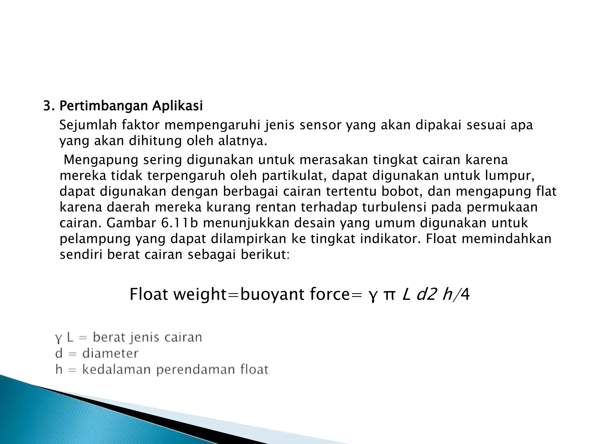 3. Pertimbangan Aplikasi
Sejumlah faktor mempengaruhi jenis sensor yang akan dipakai sesuai apa
yang akan dihitung oleh alatnya.
Mengapung sering digunakan untuk merasakan tingkat cairan karena
mereka tidak terpengaruh oleh partikulat, dapat digunakan untuk lumpur,
dapat digunakan dengan berbagai cairan tertentu bobot, dan mengapung flat
karena daerah mereka kurang rentan terhadap turbulensi pada permukaan
cairan. Gambar 6.11b menunjukkan desain yang umum digunakan untuk
pelampung yang dapat dilampirkan ke tingkat indikator. Float memindahkan
sendiri berat cairan sebagai berikut:
Float weight=buoyant force= γ π L d2 h/4
 